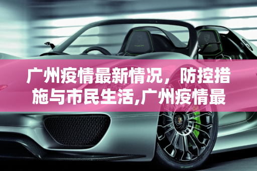 广州疫情最新情况，防控措施与市民生活,广州疫情最新情况