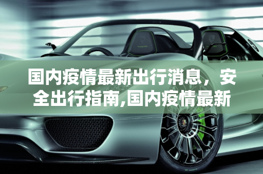 国内疫情最新出行消息，安全出行指南,国内疫情最新出行消息