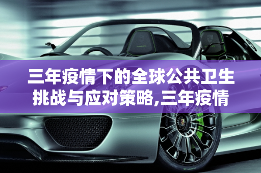 三年疫情下的全球公共卫生挑战与应对策略,三年疫情下的全球公共卫生挑战与应对策略