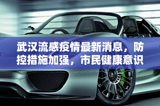 武汉流感疫情最新消息，防控措施加强，市民健康意识提升,武汉流感疫情最新消息