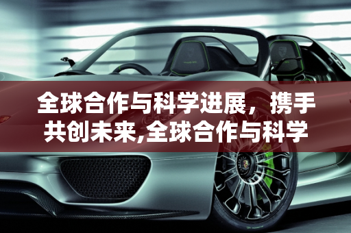 全球合作与科学进展，携手共创未来,全球合作与科学进展