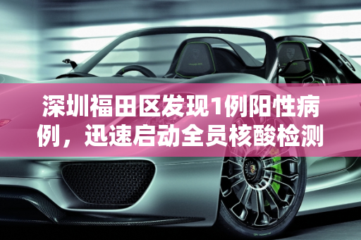 深圳福田区发现1例阳性病例，迅速启动全员核酸检测,深圳福田现1例阳性开展全员核酸