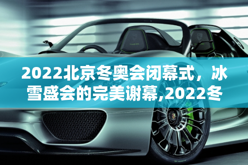 2022北京冬奥会闭幕式，冰雪盛会的完美谢幕,2022冬奥会闭幕式时间