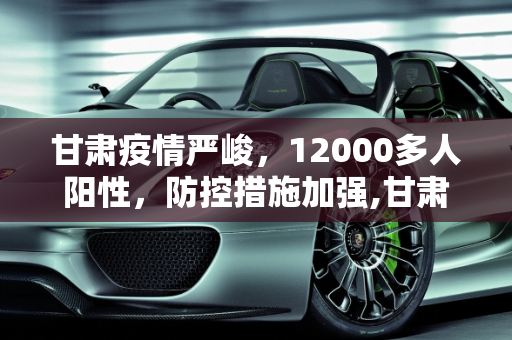 甘肃疫情严峻，12000多人阳性，防控措施加强,甘肃出现12000多人阳性