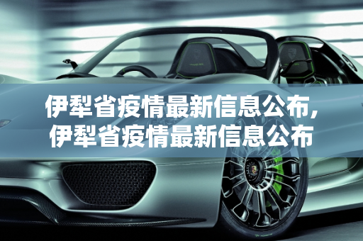 伊犁省疫情最新信息公布,伊犁省疫情最新信息公布