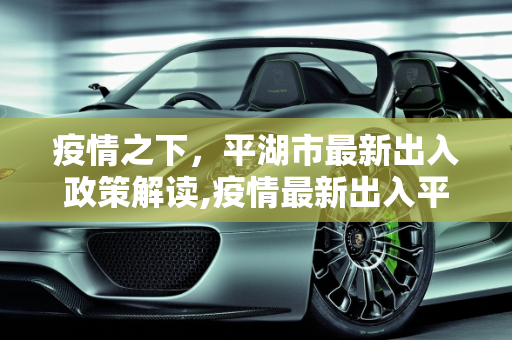 疫情之下，平湖市最新出入政策解读,疫情最新出入平湖市