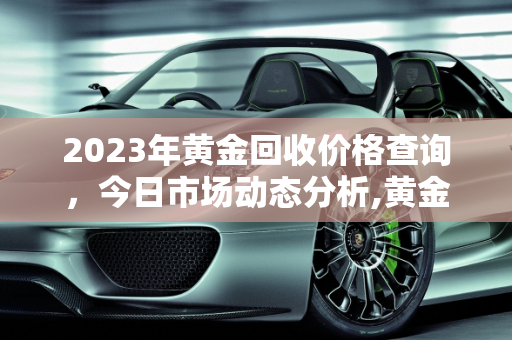 2023年黄金回收价格查询，今日市场动态分析,黄金回收价格查询今日2023