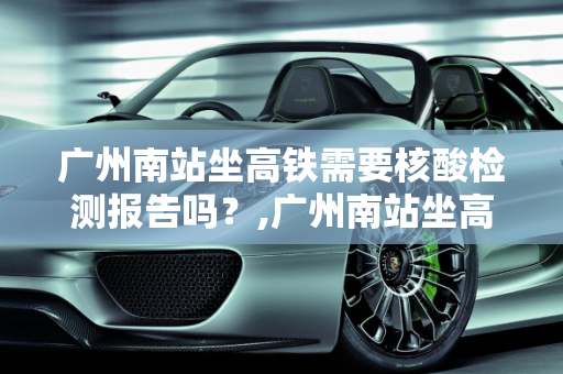 广州南站坐高铁需要核酸检测报告吗？,广州南站坐高铁需要核酸检测报告吗