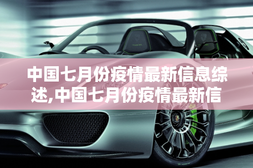 中国七月份疫情最新信息综述,中国七月份疫情最新信息
