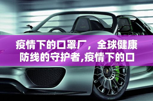 疫情下的口罩厂，全球健康防线的守护者,疫情下的口罩厂