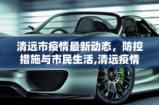 清远市疫情最新动态，防控措施与市民生活,清远疫情最新消息