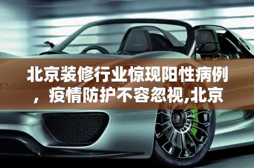北京装修行业惊现阳性病例，疫情防护不容忽视,北京装修从业人员发现阳性