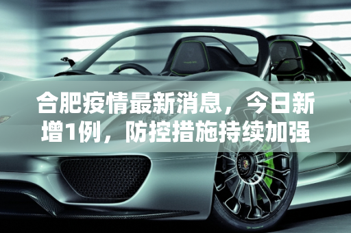 合肥疫情最新消息，今日新增1例，防控措施持续加强,合肥疫情最新消息今天新增1例