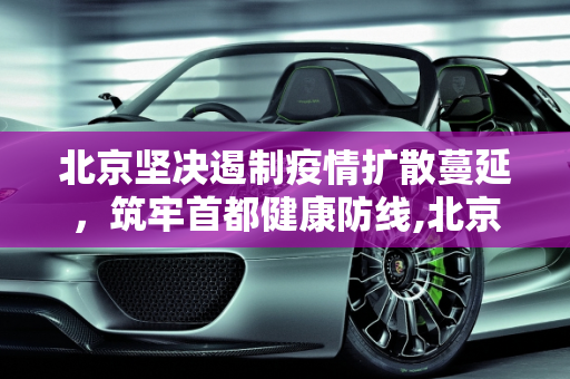 北京坚决遏制疫情扩散蔓延，筑牢首都健康防线,北京坚决遏制疫情扩散蔓延