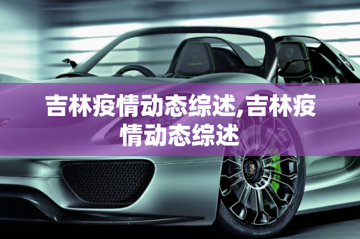吉林疫情动态综述,吉林疫情动态综述