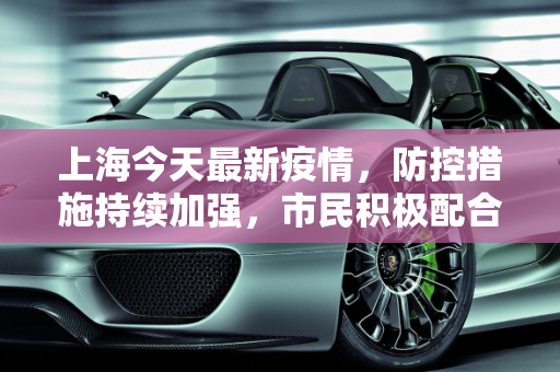 上海今天最新疫情，防控措施持续加强，市民积极配合,上海今天最新疫情