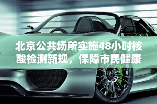 北京公共场所实施48小时核酸检测新规，保障市民健康与城市安全,北京进公共场所查48小时核酸