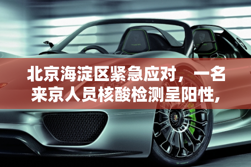 北京海淀区紧急应对，一名来京人员核酸检测呈阳性,北京海淀1名来京人员核酸阳性