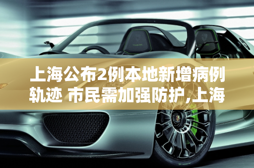 上海公布2例本地新增病例轨迹 市民需加强防护,上海公布2例本地新增病例轨迹的简单介绍