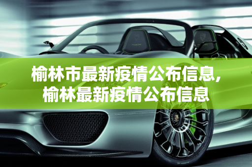 榆林市最新疫情公布信息,榆林最新疫情公布信息