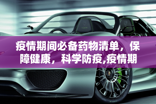 疫情期间必备药物清单，保障健康，科学防疫,疫情期间必备药物清单