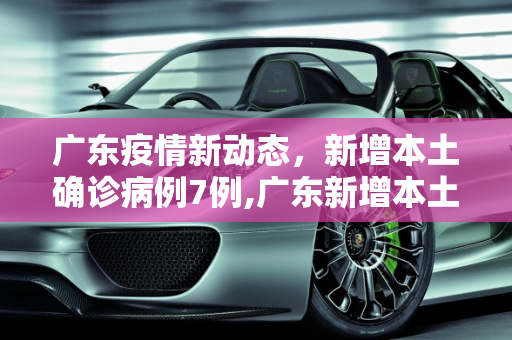 广东疫情新动态，新增本土确诊病例7例,广东新增本土确诊7例