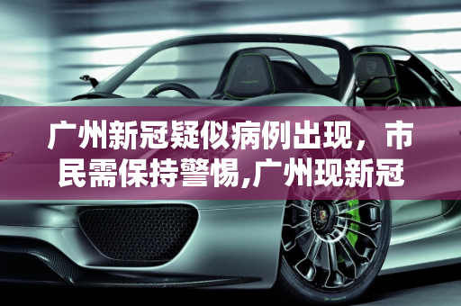 广州新冠疑似病例出现，市民需保持警惕,广州现新冠疑似病例
