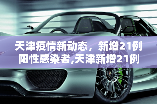 天津疫情新动态，新增21例阳性感染者,天津新增21例阳性感染者