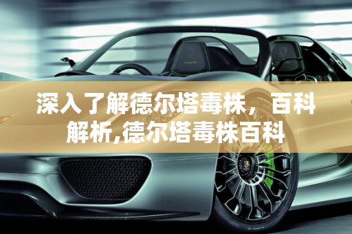 深入了解德尔塔毒株，百科解析,德尔塔毒株百科