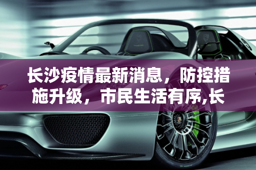 长沙疫情最新消息，防控措施升级，市民生活有序,长沙疫情最新消息今天
