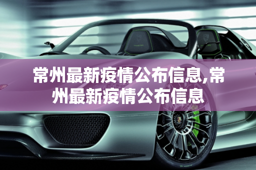 常州最新疫情公布信息,常州最新疫情公布信息