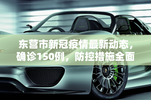 东营市新冠疫情最新动态，确诊150例，防控措施全面加强,东营新冠确诊150例