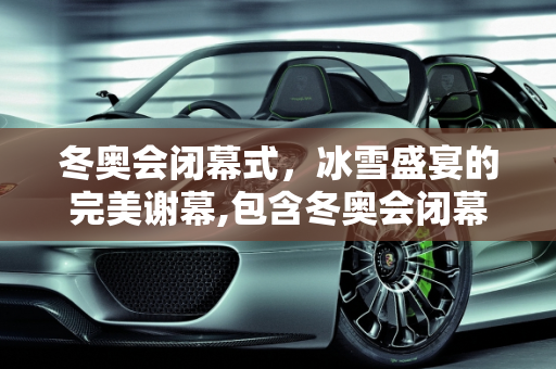 冬奥会闭幕式，冰雪盛宴的完美谢幕,包含冬奥会闭幕式几点的词条