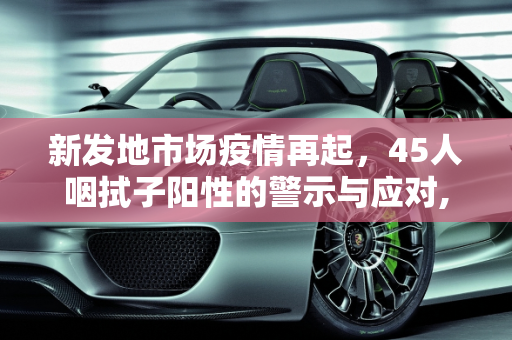 新发地市场疫情再起，45人咽拭子阳性的警示与应对,新发地45人咽拭子阳性