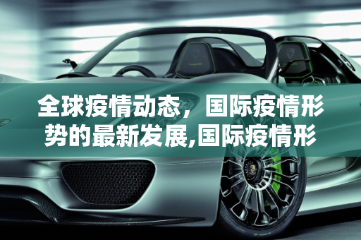全球疫情动态，国际疫情形势的最新发展,国际疫情形势最新动态