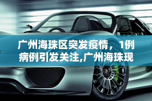 广州海珠区突发疫情，1例病例引发关注,广州海珠现1例病例
