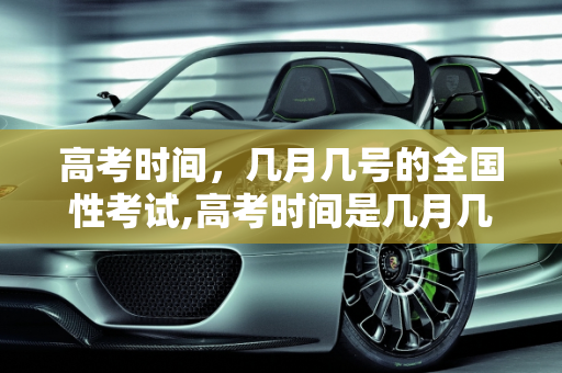 高考时间，几月几号的全国性考试,高考时间是几月几号