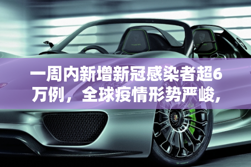 一周内新增新冠感染者超6万例，全球疫情形势严峻,一周內新增新冠感染者超6万例