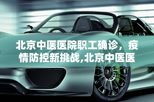 北京中医医院职工确诊，疫情防控新挑战,北京中医医院一名职工确诊