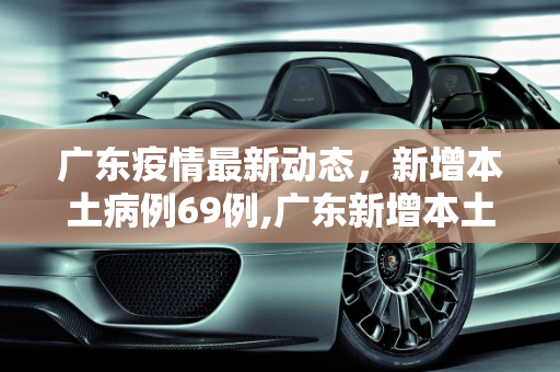 广东疫情最新动态，新增本土病例69例,广东新增本土69例
