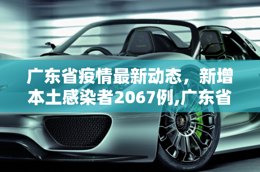 广东省疫情最新动态，新增本土感染者2067例,广东省新增本土感染者2067例