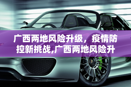 广西两地风险升级，疫情防控新挑战,广西两地风险升级