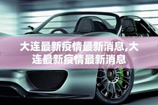 大连最新疫情最新消息,大连最新疫情最新消息