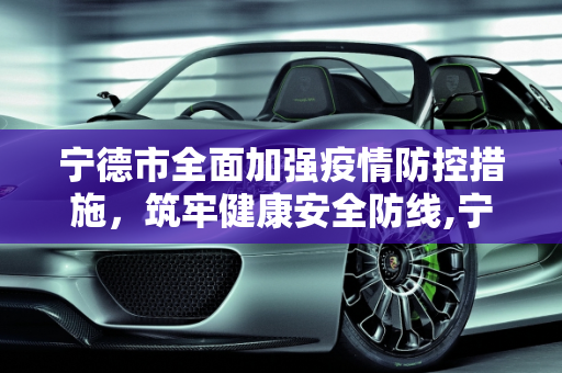 宁德市全面加强疫情防控措施，筑牢健康安全防线,宁德强化疫情防控措施