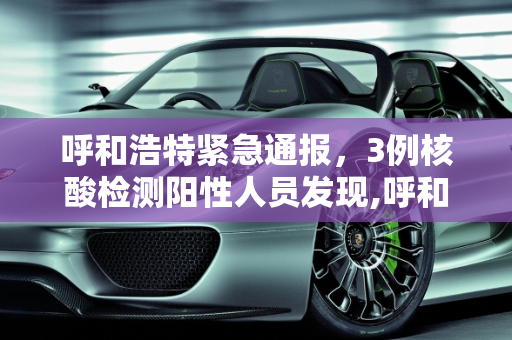 呼和浩特紧急通报，3例核酸检测阳性人员发现,呼和浩特发现3例核酸检测阳性人员
