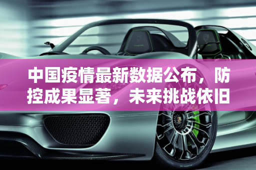中国疫情最新数据公布，防控成果显著，未来挑战依旧,中国疫情最新数据公布