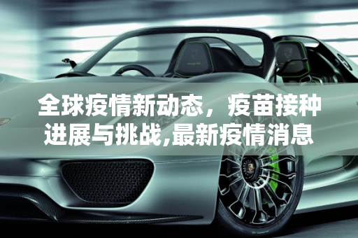 全球疫情新动态，疫苗接种进展与挑战,最新疫情消息疫苗