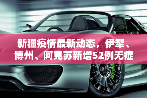 新疆疫情最新动态，伊犁、博州、阿克苏新增52例无症状感染者,新疆新增52例无症状在伊犁博州阿克苏