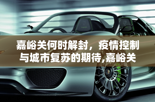 嘉峪关何时解封，疫情控制与城市复苏的期待,嘉峪关什么时候能解封