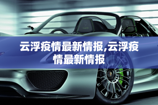 云浮疫情最新情报,云浮疫情最新情报